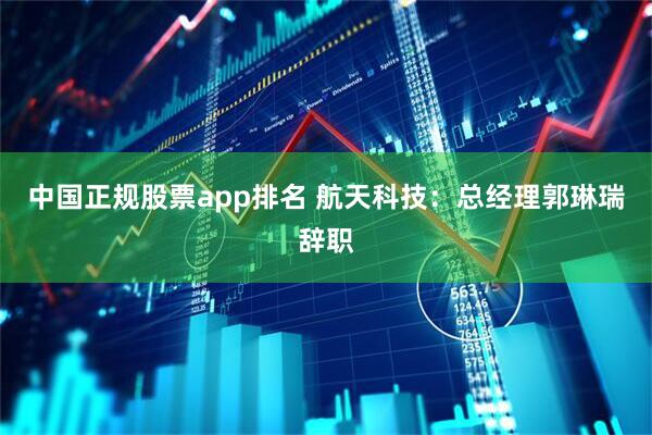 中国正规股票app排名 航天科技：总经理郭琳瑞辞职