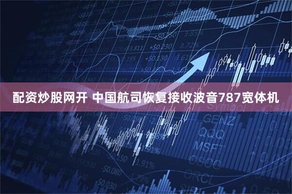 配资炒股网开 中国航司恢复接收波音787宽体机