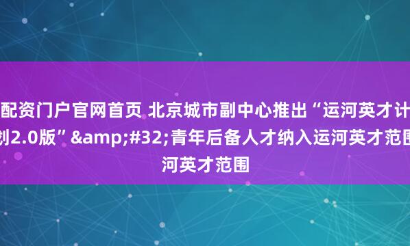 配资门户官网首页 北京城市副中心推出“运河英才计划2.0版”&#32;青年后备人才纳入运河英才范围