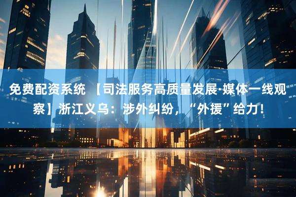 免费配资系统 【司法服务高质量发展·媒体一线观察】浙江义乌：涉外纠纷，“外援”给力！