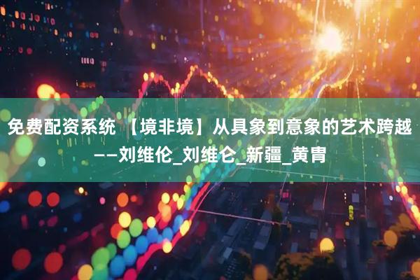 免费配资系统 【境非境】从具象到意象的艺术跨越——刘维伦_刘维仑_新疆_黄胄