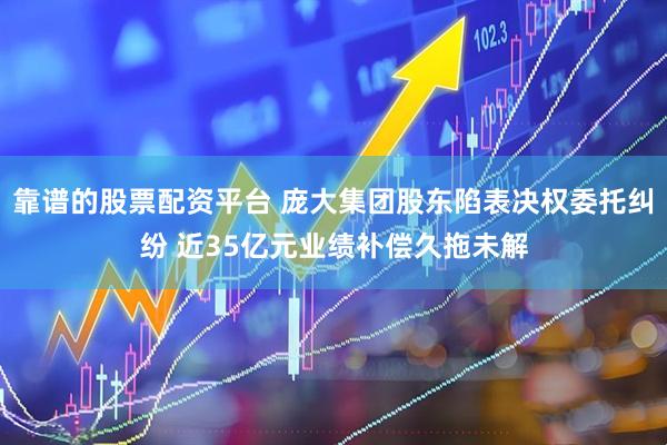 靠谱的股票配资平台 庞大集团股东陷表决权委托纠纷 近35亿元业绩补偿久拖未解