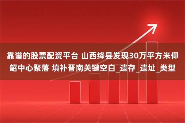 靠谱的股票配资平台 山西绛县发现30万平方米仰韶中心聚落 填补晋南关键空白_遗存_遗址_类型