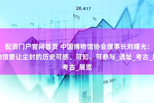 配资门户官网首页 中国博物馆协会理事长刘曙光：博物馆要让尘封的历史可感、可知、可参与_遗址_考古_展览