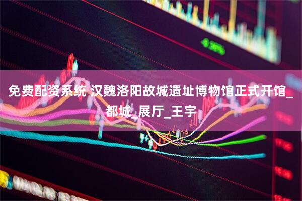 免费配资系统 汉魏洛阳故城遗址博物馆正式开馆_都城_展厅_王宇
